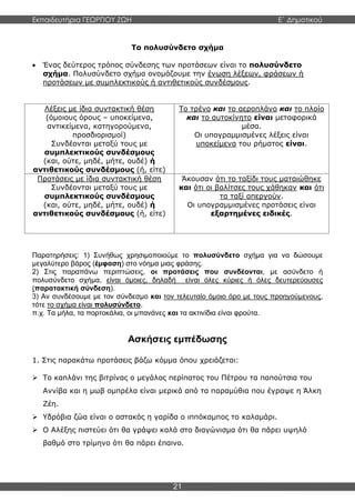 Εκπαιδευτήρια ΓΕΩΡΓΙΟΥ ΖΩΗ E΄ Δημοτικού
21
Το πολυσύνδετο σχήμα
 Ένας δεύτερος τρόπος σύνδεσης των προτάσεων είναι το πολυσύνδετο
σχήμα. Πολυσύνδετο σχήμα ονομάζουμε την ένωση λέξεων, φράσεων ή
προτάσεων με συμπλεκτικούς ή αντιθετικούς συνδέσμους.
Λέξεις με ίδια συντακτική θέση
(όμοιους όρους – υποκείμενα,
αντικείμενα, κατηγορούμενα,
προσδιορισμοί)
Συνδέονται μεταξύ τους με
συμπλεκτικούς συνδέσμους
(και, ούτε, μηδέ, μήτε, ουδέ) ή
αντιθετικούς συνδέσμους (ή, είτε)
Το τρένο και το αεροπλάνο και το πλοίο
και το αυτοκίνητο είναι μεταφορικά
μέσα.
Οι υπογραμμισμένες λέξεις είναι
υποκείμενα του ρήματος είναι.
Προτάσεις με ίδια συντακτική θέση
Συνδέονται μεταξύ τους με
συμπλεκτικούς συνδέσμους
(και, ούτε, μηδέ, μήτε, ουδέ) ή
αντιθετικούς συνδέσμους (ή, είτε)
Άκουσαν ότι το ταξίδι τους ματαιώθηκε
και ότι οι βαλίτσες τους χάθηκαν και ότι
τα ταξί απεργούν.
Οι υπογραμμισμένες προτάσεις είναι
εξαρτημένες ειδικές.
Παρατηρήσεις: 1) Συνήθως χρησιμοποιούμε το πολυσύνδετο σχήμα για να δώσουμε
μεγαλύτερο βάρος (έμφαση) στο νόημα μιας φράσης.
2) Στις παραπάνω περιπτώσεις, οι προτάσεις που συνδέονται, με ασύνδετο ή
πολυσύνδετο σχήμα, είναι όμοιες, δηλαδή είναι όλες κύριες ή όλες δευτερεύουσες
(παρατακτική σύνδεση).
3) Αν συνδέσουμε με τον σύνδεσμο και τον τελευταίο όμοιο όρο με τους προηγούμενους,
τότε το σχήμα είναι πολυσύνδετο.
π.χ. Τα μήλα, τα πορτοκάλια, οι μπανάνες και τα ακτινίδια είναι φρούτα.
Ασκήσεις εμπέδωσης
1. Στις παρακάτω προτάσεις βάζω κόμμα όπου χρειάζεται:
 Το καπλάνι της βιτρίνας ο μεγάλος περίπατος του Πέτρου τα παπούτσια του
Αννίβα και η μωβ ομπρέλα είναι μερικά από τα παραμύθια που έγραψε η Άλκη
Ζέη.
 Υδρόβια ζώα είναι ο αστακός η γαρίδα ο ιππόκαμπος το καλαμάρι.
 Ο Αλέξης πιστεύει ότι θα γράψει καλά στο διαγώνισμα ότι θα πάρει υψηλό
βαθμό στο τρίμηνο ότι θα πάρει έπαινο.
 