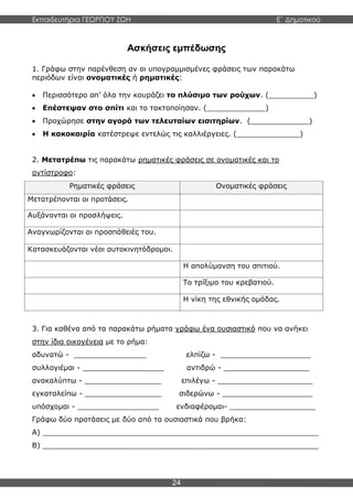Εκπαιδευτήρια ΓΕΩΡΓΙΟΥ ΖΩΗ E΄ Δημοτικού
24
Ασκήσεις εμπέδωσης
1. Γράφω στην παρένθεση αν οι υπογραμμισμένες φράσεις των παρακάτω
περιόδων είναι ονοματικές ή ρηματικές:
 Περισσότερο απ’ όλα την κουράζει το πλύσιμο των ρούχων. (__________)
 Επέστεψαν στο σπίτι και το τακτοποίησαν. (_____________)
 Προχώρησε στην αγορά των τελευταίων εισιτηρίων. (_____________)
 Η κακοκαιρία κατέστρεψε εντελώς τις καλλιέργειες. (______________)
2. Μετατρέπω τις παρακάτω ρηματικές φράσεις σε ονοματικές και το
αντίστροφο:
Ρηματικές φράσεις Ονοματικές φράσεις
Μετατρέπονται οι προτάσεις.
Αυξάνονται οι προσλήψεις.
Αναγνωρίζονται οι προσπάθειές του.
Κατασκευάζονται νέοι αυτοκινητόδρομοι.
Η απολύμανση του σπιτιού.
Το τρίξιμο του κρεβατιού.
Η νίκη της εθνικής ομάδας.
3. Για καθένα από τα παρακάτω ρήματα γράφω ένα ουσιαστικό που να ανήκει
στην ίδια οικογένεια με το ρήμα:
αδυνατώ - ________________ ελπίζω - ____________________
συλλογιέμαι - __________________ αντιδρώ - ___________________
ανακαλύπτω - _________________ επιλέγω - _____________________
εγκαταλείπω - _________________ σιδερώνω - ____________________
υπόσχομαι - __________________ ενδιαφέρομαι- ___________________
Γράφω δύο προτάσεις με δύο από τα ουσιαστικά που βρήκα:
Α) _____________________________________________________________
Β) _____________________________________________________________
 