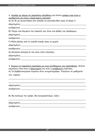 Εκπαιδευτήρια ΓΕΩΡΓΙΟΥ ΖΩΗ E΄ Δημοτικού
27
2. Χωρίζω με κόμμα τις παρακάτω περιόδους και έπειτα γράφω ποια είναι η
ανεξάρτητη και ποια η εξαρτημένη πρόταση:
Α) Αν δε με συναντήσεις στο γήπεδο να κατευθυνθείς προς τη θύρα 3.
εξαρτημένη:______________________________________________________
ανεξάρτητη: _____________________________________________________
Β) Πήγαν στο δωμάτιο του Ηρακλή που ήταν στο βάθος του διαδρόμου.
εξαρτημένη:______________________________________________________
ανεξάρτητη: _____________________________________________________
Γ) Μόλις βγήκε από το πηγάδι έτρεξε προς το χωριό.
εξαρτημένη:______________________________________________________
ανεξάρτητη: _____________________________________________________
Δ) Δουλεύει σκληρά αν και είναι πολύ πλούσιος.
εξαρτημένη:______________________________________________________
ανεξάρτητη: _____________________________________________________
3. Ενώνω τις παρακάτω προτάσεις με τους συνδέσμους της παρένθεσης. Έπειτα
σημειώνω ποια είναι η εξαρτημένη και ποια η ανεξάρτητη πρόταση:
Α) Τα Σαββατοκύριακα πηγαίνει στον κινηματογράφο. Τελειώνει τα μαθήματά
του. (αφού)
_______________________________________________________________
_______________________________________________________________
εξαρτημένη:______________________________________________________
ανεξάρτητη: _____________________________________________________
Β) Θα λύσουμε τον γρίφο. Θα συνεργαστούμε. (εάν)
_______________________________________________________________
εξαρτημένη:______________________________________________________
ανεξάρτητη: _____________________________________________________
 