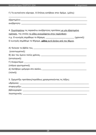 Εκπαιδευτήρια ΓΕΩΡΓΙΟΥ ΖΩΗ E΄ Δημοτικού
28
Γ) Το αυτοκίνητο κόρναρε. Ο Στέλιος κατέβηκε στον δρόμο. (μόλις)
_______________________________________________________________
εξαρτημένη:______________________________________________________
ανεξάρτητη: _____________________________________________________
4. Συμπληρώνω τις παρακάτω ανεξάρτητες προτάσεις με μία εξαρτημένη
πρόταση, της οποίας το είδος αναγράφεται στην παρένθεση:
π.χ. Ο κυνηγός σημάδεψε το θήραμα, _______________________ (χρονική)
Ο κυνηγός σημάδεψε το θήραμα, μόλις αυτό βγήκε από τον θάμνο.
Α) Έκλεισε τα βιβλία του, ___________________________________________
(εναντιωματική)
Β) Δεν του έμεινε πολύς χρόνος, _____________________________________
(αιτιολογική)
Γ) Αναρωτιέμαι __________________________________________________
(πλάγια ερωτηματική)
Δ) Κατέβηκε γρήγορα στο σαλόνι, ____________________________________
(τελική)
5. Σχηματίζω προτάσεις/περιόδους χρησιμοποιώντας τις λέξεις:
υδρόγειος: ________________________________________________________
στιφογυρίζω:_______________________________________________________
βιβλιογραφία: ______________________________________________________
λογοτεχνικός: ____________________________________________________
 
