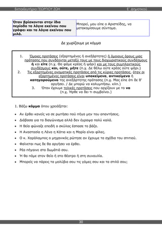 Εκπαιδευτήρια ΓΕΩΡΓΙΟΥ ΖΩΗ E΄ Δημοτικού
30
Όταν βρίσκονται στην ίδια
περίοδο τα λόγια εκείνου που
γράφει και τα λόγια εκείνου που
μιλά.
Μπορεί, μου είπε ο Αριστείδης, να
μετακομίσουμε σύντομα.
Δε χωρίζουμε με κόμμα
1. Βάζω κόμμα όπου χρειάζεται:
 Αν έρθει κανείς να σε ρωτήσει πού πήγα μην του απαντήσεις.
 Διάβασα για το διαγώνισμα αλλά δεν έγραψα πολύ καλά.
 Η θεία φώναζε επειδή ο σκύλος έσπασε το βάζο.
 Η Αναστασία η Λένα η Κάτια και η Μαρία είναι φίλες.
 Ο κ. Χαράλαμπος ο μηχανικός ρώτησε αν έχουμε τα σχέδια του σπιτιού.
 Φαίνεται πως δε θα αργήσει να έρθει.
 Ρέα πήγαινε στο δωμάτιό σου.
 Ή θα πάμε στον θείο ή στο θέατρο ή στη συναυλία.
 Μπορείς να πάρεις τα μολύβια σου τις γόμες σου και τα στιλό σου;
1. Όμοιες προτάσεις (εξαρτημένες ή ανεξάρτητες) ή όμοιους όρους μιας
πρότασης που συνδέονται μεταξύ τους με τους διαχωριστικούς συνδέσμους
ή και είτε (π.χ. Θα φάμε κρέας ή ψάρι) και με τους συμπλεκτικούς
συνδέσμους και, ούτε, μήτε (π.χ. Δε θέλω ούτε κρέας ούτε ψάρι.)
2. Τις εξαρτημένες ονοματικές προτάσεις από τις κύριες προτάσεις, όταν οι
εξαρτημένες προτάσεις είναι υποκείμενα, αντικείμενα ή
κατηγορούμενα της ανεξάρτητης πρότασης (π.χ. Μας είπε ότι δε θ’
αργήσει. / Δε μπορώ να κολυμπήσω. κλπ.)
3. Όταν έχουμε τελικές προτάσεις που αρχίζουν με το να
(π.χ. Ήρθε να δει τι συμβαίνει.)
 