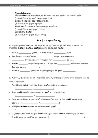 Εκπαιδευτήρια ΓΕΩΡΓΙΟΥ ΖΩΗ E΄ Δημοτικού
32
Παραδείγματα:
Είναι πολύ ενημερωμένος σε θέματα που αφορούν την τεχνολογία.
(συνοδεύει τη μετοχή ενημερωμένος)
Έφαγε πολύ και βαρυστομάχιασε.
(συνοδεύει το ρήμα έφαγε)
Ήρθε πολύ αργά και δεν πρόλαβε κανέναν.
(συνοδεύει το επίρρημα αργά)
Ευχαριστώ πολύ.
(συνοδεύει το ρήμα ευχαριστώ)
Ασκήσεις εμπέδωσης
1. Συμπληρώνω τα κενά των παρακάτω προτάσεων με τον σωστό τύπο του
επιθέτου πολύς, πολλή, πολύ ή με το επίρρημα πολύ:
 Έκανε __________ ζέστη. Γι’ αυτό πίναμε _________ υγρά.
 Στο δρόμο συναντήσαμε _____________ κίνηση και αργήσαμε ________
 __________ άνθρωποι δεν αντέχουν την _________ φασαρία.
 Ήθελε _______ να μετακομίσει, αλλά είχε δει __________ σπίτια και κανένα
δεν του άρεσε __________.
 Λύσαμε ________ γρήγορα τις ασκήσεις κι ας ήταν __________.
2. Αναγνωρίζω σε ποιες από τις παρακάτω προτάσεις το πολύ είναι επίθετο και σε
ποιες επίρρημα:
 Αγχώθηκε πολύ γιατί του έπεσε πολύ αλάτι στο φαγητό.
(_____________ / _______________)
 Ήπιε πολύ νερό και τον πόνεσε πολύ το στομάχι του.
(______________ / _______________)
 Παρακολουθήσαμε μια πολύ ωραία παράσταση σε ένα πολύ σύγχρονο
θέατρο. (_____________ / _______________)
 Μπόρεσε πολύ εύκολα να φτάσει πολύ ψηλά.
(_______________ / __________________)
 Ο γιατρός του είπε πως το πολύ κολύμπι και το πολύ περπάτημα θα τον
βοηθήσουν να αισθάνεται πιο υγιής. (_____________/______________)
 