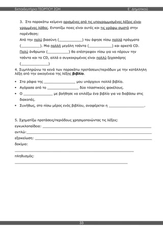 Εκπαιδευτήρια ΓΕΩΡΓΙΟΥ ΖΩΗ E΄ Δημοτικού
33
3. Στο παρακάτω κείμενο ορισμένες από τις υπογραμμισμένες λέξεις είναι
γραμμένες λάθος. Εντοπίζω ποιες είναι αυτές και τις γράφω σωστά στην
παρένθεση:
Από την πολύ βιασύνη (___________) του άφησε πίσω πολλά πράγματα
(_________). Μια πολλή μεγάλη τσάντα (___________) και αρκετά CD.
Πολύ άνθρωποι (__________) θα επέστρεφαν πίσω για να πάρουν την
τσάντα και τα CD, αλλά ο συγκεκριμένος είναι πολλύ ξεχασιάρης
(_____________)
4. Συμπληρώνω τα κενά των παρακάτω προτάσεων/περιόδων με την κατάλληλη
λέξη από την οικογένεια της λέξης βιβλίο.
 Στα ράφια της _______________ μου υπάρχουν πολλά βιβλία.
 Αγόρασα από το _______________ δύο πλαστικούς φακέλους.
 Ο ______________ με βοήθησε να επιλέξω ένα βιβλίο για να διαβάσω στις
διακοπές.
 Συνήθως, στο πίσω μέρος ενός βιβλίου, αναφέρεται η _________________.
5. Σχηματίζω προτάσεις/περιόδους χρησιμοποιώντας τις λέξεις:
εγκυκλοπαίδεια: ____________________________________________________
αντλώ:____________________________________________________________
εξοικείωση: ________________________________________________________
δοκίμιο:
_________________________________________________________
πληθυσμός:
______________________________________________________
 