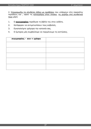 Εκπαιδευτήρια ΓΕΩΡΓΙΟΥ ΖΩΗ E΄ Δημοτικού
37
2. Υπογραμμίζω τις σύνθετες λέξεις με προθέσεις που υπάρχουν στις παρακάτω
περιόδους και , αφού τις καταγράψω στον πίνακα, τις χωρίζω στα συνθετικά
τους μέρη:
1. Ο συγγραφέας παρέδωσε το βιβλίο του στον εκδότη.
2. Κατάφεραν να αντιμετωπίσουν τους εισβολείς.
3. Εγκαταλείψτε γρήγορα την κατοικία σας.
4. Ο έμπορος μάς συμβούλεψε να περιμένουμε τις εκπτώσεις.
συγγραφέας - συν + γράφω
 
