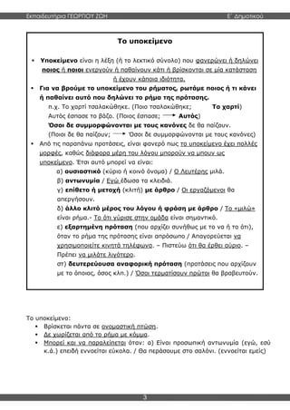 Εκπαιδευτήρια ΓΕΩΡΓΙΟΥ ΖΩΗ E΄ Δημοτικού
3
Το υποκείμενο:
 Βρίσκεται πάντα σε ονομαστική πτώση.
 Δε χωρίζεται από το ρήμα με κόμμα.
 Μπορεί και να παραλείπεται όταν: α) Είναι προσωπική αντωνυμία (εγώ, εσύ
κ.ά.) επειδή εννοείται εύκολα. / Θα περάσουμε στο σαλόνι. (εννοείται εμείς)
Το υποκείμενο
 Υποκείμενο είναι η λέξη (ή το λεκτικό σύνολο) που φανερώνει ή δηλώνει
ποιος ή ποιοι ενεργούν ή παθαίνουν κάτι ή βρίσκονται σε μία κατάσταση
ή έχουν κάποια ιδιότητα.
 Για να βρούμε το υποκείμενο του ρήματος, ρωτάμε ποιος ή τι κάνει
ή παθαίνει αυτό που δηλώνει το ρήμα της πρότασης.
π.χ. Το χαρτί τσαλακώθηκε. (Ποιο τσαλακώθηκε; Το χαρτί)
Αυτός έσπασε το βάζο. (Ποιος έσπασε; Αυτός)
Όσοι δε συμμορφώνονται με τους κανόνες δε θα παίζουν.
(Ποιοι δε θα παίζουν; Όσοι δε συμμορφώνονται με τους κανόνες)
 Από τις παραπάνω προτάσεις, είναι φανερό πως το υποκείμενο έχει πολλές
μορφές, καθώς διάφορα μέρη του λόγου μπορούν να μπουν ως
υποκείμενο. Έτσι αυτό μπορεί να είναι:
α) ουσιαστικό (κύριο ή κοινό όνομα) / Ο Λευτέρης μιλά.
β) αντωνυμία / Εγώ έδωσα τα κλειδιά.
γ) επίθετο ή μετοχή (κλιτή) με άρθρο / Οι εργαζόμενοι θα
απεργήσουν.
δ) άλλο κλιτό μέρος του λόγου ή φράση με άρθρο / Το «μιλώ»
είναι ρήμα.- Το ότι γύρισε στην ομάδα είναι σημαντικό.
ε) εξαρτημένη πρόταση (που αρχίζει συνήθως με το να ή το ότι),
όταν το ρήμα της πρότασης είναι απρόσωπο / Απαγορεύεται να
χρησιμοποιείτε κινητά τηλέφωνα. – Πιστεύω ότι θα έρθει αύριο. –
Πρέπει να μιλάτε λιγότερο.
στ) δευτερεύουσα αναφορική πρόταση (προτάσεις που αρχίζουν
με το όποιος, όσος κλπ.) / Όσοι τερματίσουν πρώτοι θα βραβευτούν.
 