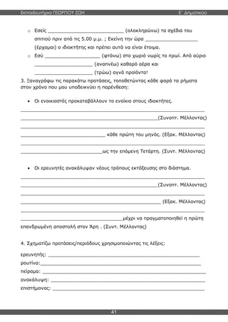Εκπαιδευτήρια ΓΕΩΡΓΙΟΥ ΖΩΗ E΄ Δημοτικού
41
o Εσείς __________________________ (ολοκληρώνω) τα σχέδια του
σπιτιού πριν από τις 5.00 μ.μ. ; Εκείνη την ώρα __________________
(έρχομαι) ο ιδιοκτήτης και πρέπει αυτά να είναι έτοιμα.
o Εσύ ___________________ (φτάνω) στο χωριό νωρίς το πρωί. Από αύριο
____________________ (αναπνέω) καθαρό αέρα και
____________________ (τρώω) αγνά προϊόντα!
3. Ξαναγράφω τις παρακάτω προτάσεις, τοποθετώντας κάθε φορά τα ρήματα
στον χρόνο που μου υποδεικνύει η παρένθεση:
 Οι ενοικιαστές προκαταβάλλουν το ενοίκιο στους ιδιοκτήτες.
_______________________________________________________________
_______________________________________________(Συνοπτ. Μέλλοντας)
_______________________________________________________________
_____________________________ κάθε πρώτη του μηνός. (Εξακ. Μέλλοντας)
_______________________________________________________________
____________________________ως την επόμενη Τετάρτη. (Συντ. Μέλλοντας)
 Οι ερευνητές ανακάλυψαν νέους τρόπους εκτόξευσης στο διάστημα.
_______________________________________________________________
_______________________________________________(Συνοπτ. Μέλλοντας)
_______________________________________________________________
________________________________________________ (Εξακ. Μέλλοντας)
_______________________________________________________________
___________________________________μέχρι να πραγματοποιηθεί η πρώτη
επανδρωμένη αποστολή στον Άρη . (Συντ. Μέλλοντας)
4. Σχηματίζω προτάσεις/περιόδους χρησιμοποιώντας τις λέξεις:
ερευνητής: ____________________________________________________
ρουτίνα:_______________________________________________________
πείραμα: ________________________________________________________
ανακάλυψη: _____________________________________________________
επιστήμονας: ____________________________________________________
 