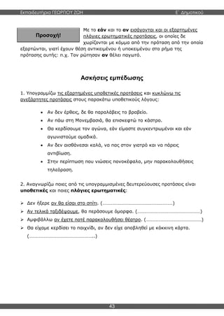 Εκπαιδευτήρια ΓΕΩΡΓΙΟΥ ΖΩΗ E΄ Δημοτικού
43
Προσοχή!
Με το εάν και το αν εισάγονται και οι εξαρτημένες
πλάγιες ερωτηματικές προτάσεις, οι οποίες δε
χωρίζονται με κόμμα από την πρόταση από την οποία
εξαρτώνται, γιατί έχουν θέση αντικειμένου ή υποκειμένου στο ρήμα της
πρότασης αυτής: π.χ. Τον ρώτησαν αν θέλει παγωτό.
Ασκήσεις εμπέδωσης
1. Υπογραμμίζω τις εξαρτημένες υποθετικές προτάσεις και κυκλώνω τις
ανεξάρτητες προτάσεις στους παρακάτω υποθετικούς λόγους:
 Αν δεν έρθεις, δε θα παραλάβεις το βραβείο.
 Αν πάω στη Μονεμβασιά, θα επισκεφτώ το κάστρο.
 Θα κερδίσουμε τον αγώνα, εάν είμαστε συγκεντρωμένοι και εάν
αγωνιστούμε ομαδικά.
 Αν δεν αισθάνεσαι καλά, να πας στον γιατρό και να πάρεις
αντιβίωση.
 Στην περίπτωση που νιώσεις πονοκέφαλο, μην παρακολουθήσεις
τηλεόραση.
2. Αναγνωρίζω ποιες από τις υπογραμμισμένες δευτερεύουσες προτάσεις είναι
υποθετικές και ποιες πλάγιες ερωτηματικές:
 Δεν ήξερε αν θα είσαι στο σπίτι. (…………………………………………………)
 Αν τελικά ταξιδέψουμε, θα περάσουμε όμορφα. (……………………………………………)
 Αμφιβάλλω αν έχετε ποτέ παρακολουθήσει θέατρο. (………………………………………)
 Θα είχαμε κερδίσει το παιχνίδι, αν δεν είχε αποβληθεί με κόκκινη κάρτα.
(……………………………………………..)
 