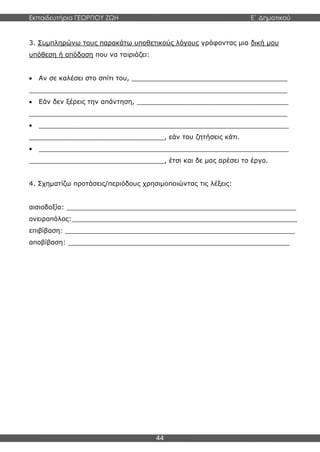 Εκπαιδευτήρια ΓΕΩΡΓΙΟΥ ΖΩΗ E΄ Δημοτικού
44
3. Συμπληρώνω τους παρακάτω υποθετικούς λόγους γράφοντας μια δική μου
υπόθεση ή απόδοση που να ταιριάζει:
 Αν σε καλέσει στο σπίτι του, ______________________________________
_______________________________________________________________
 Εάν δεν ξέρεις την απάντηση, _____________________________________
_______________________________________________________________
 _____________________________________________________________
_________________________________, εάν του ζητήσεις κάτι.
 _____________________________________________________________
_________________________________, έτσι και δε μας αρέσει το έργο.
4. Σχηματίζω προτάσεις/περιόδους χρησιμοποιώντας τις λέξεις:
αισιοδοξία: ________________________________________________________
ονειροπόλος:_______________________________________________________
επιβίβαση: ________________________________________________________
αποβίβαση: ______________________________________________________
 