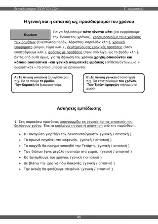 Εκπαιδευτήρια ΓΕΩΡΓΙΟΥ ΖΩΗ E΄ Δημοτικού
45
Α) Σε πτώση αιτιατική (συνηθέστερα)
π.χ. Θα τα πούμε το βράδυ.
Την Κυριακή θα ξεκουραστούμε.
Θυμάμαι
Η γενική και η αιτιατική ως προσδιορισμοί του χρόνου
Για να δηλώσουμε πότε γίνεται κάτι (να εκφράσουμε
την έννοια του χρόνου), χρησιμοποιούμε τους χρόνους
των ρημάτων (Ενεστώτας-παρόν, Αόριστος- παρελθόν κλπ.), χρονικά
επιρρήματα (αύριο, τώρα κλπ.) , δευτερεύουσες χρονικές προτάσεις (όταν
επιστρέψουμε κλπ.), φράσεις με προθέσεις (πριν από λίγο, ως το βράδυ κλπ.).
Εκτός από αυτά όμως, για τη δήλωση του χρόνου χρησιμοποιούνται και
κάποια ουσιαστικά -και γενικά ονοματικές φράσεις (επίθετο/αντωνυμία +
ουσιαστικό) – τα οποία μπορεί να βρίσκονται:
Ασκήσεις εμπέδωσης
1. Στις παρακάτω προτάσεις υπογραμμίζω τις γενικές και τις αιτιατικές που
δηλώνουν χρόνο. Έπειτα κυκλώνω τη σωστή απάντηση από την παρένθεση.
 Η Παναγιώτα γιορτάζει τον Δεκαπενταύγουστο. (γενική / αιτιατική )
 Τα πρωινά πηγαίνει στο καφενείο. (γενική / αιτιατική )
 Το παιχνίδι θα πραγματοποιηθεί την Τετάρτη. (γενική / αιτιατική )
 Των Φώτων έγινε μεγάλο πανηγύρι στο χωριό. (γενική / αιτιατική )
 Θα ξανάρθουμε του χρόνου. (γενική / αιτιατική )
 Δε βλέπω την ώρα να πάω διακοπές. (γενική / αιτιατική )
 Την άνοιξη θα φτιάξουμε στεφάνια. (γενική / αιτιατική )
Β) Σε πτώση γενική (σπανιότερα)
π.χ. Θα επιστρέψουμε του χρόνου.
Των Τριών Ιεραρχών πήγαμε στο
χωριό.
 