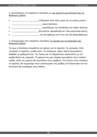 Εκπαιδευτήρια ΓΕΩΡΓΙΟΥ ΖΩΗ E΄ Δημοτικού
46
2. Συμπληρώνω τις παρακάτω προτάσεις με μια γενική ή μια αιτιατική που να
δηλώνουν χρόνο:
 _____________________ η θάλασσα είναι πολύ κρύα για να κάνεις μπάνιο.
_________________________όμως ζεσταίνει.
 ________________________ γιορτάζουμε την Ανάσταση του Ιησού Χριστού.
 ______________________θα μελετώ περισσότερο απ’ όσο μελετούσα φέτος.
 ______________________ που θα έρθουμε στο σπίτι σου θα διασκεδάσουμε.
3. Υπογραμμίζω στις παρακάτω προτάσεις τις γενικές και τις αιτιατικές που
δηλώνουν χρόνο:
Το πρωί ο Θανάσης ετοιμάζεται και φεύγει για το σχολείο. Το μεσημέρι, όταν
τελειώσει το σχολείο, γυρίζει σπίτι. Το απόγευμα, αφού πρώτα ξεκουραστεί,
διαβάζει τα μαθήματά του. Τις Τρίτες και τις Παρασκευές προπονείται με την
ομάδα βόλεϊ της περιοχής. Τη χρονιά που μας πέρασε αγωνιζόταν στην παιδική
ομάδα, αλλά του χρόνου θα αγωνίζεται στην εφηβική. Τον Ιούνιο, όταν κλείσουν
τα σχολεία, θα συμμετέχει στην προετοιμασία της ομάδας στο Καρπενήσι και τον
Αύγουστο θα επιστρέψει στην Αθήνα.
 
