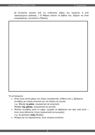 Εκπαιδευτήρια ΓΕΩΡΓΙΟΥ ΖΩΗ E΄ Δημοτικού
4
β) Εννοείται εύκολα από τις υπόλοιπες λέξεις του κειμένου ή από
προηγούμενη πρόταση. / Ο Μάριος κλείνει τα βιβλία του. Δείχνει να είναι
κουρασμένος. (εννοείται ο Μάριος)
Το αντικείμενο:
 Όταν είναι κλιτό μέρος του λόγου (ουσιαστικό, επίθετο κλπ.), βρίσκεται
συνήθως σε πτώση αιτιατική και πιο σπάνια σε γενική.
π.χ. Έδιωξε τη γάτα. (ουσιαστικό σε αιτιατική)
Μοιάζει της μάνας. (ουσιαστικό σε γενική)
 Μπαίνει συνήθως μετά το ρήμα. (μπορεί να βρίσκεται και πριν από αυτό –
όταν είναι αδύνατος τύπος προσωπικής αντωνυμίας)
π.χ. Οι φύλακες τούς έδιωξαν.
 Μπορεί και να παραλείπεται, όταν εύκολα εννοείται:
Το αντικείμενο
 Αντικείμενο είναι η λέξη ή η φράση στην οποία μεταβιβάζεται η ενέργεια
του ρήματος της πρότασης.
 Για να βρούμε το αντικείμενο του ρήματος κάνουμε την ερώτηση τι,
ποιον, ποιο, ποιανού, σε ποιον; π.χ. Ο δάσκαλος βοηθά τον μαθητή.
(Τι/Ποιον βοηθά; τον μαθητή)
Φοβάται μήπως έχει ξεχάσει τα βιβλία του.
(Τι φοβάται; μήπως έχει ξεχάσει τα βιβλία του)
 Από τις παραπάνω προτάσεις, είναι φανερό πως το αντικείμενο έχει πολλές
μορφές, καθώς διάφορα μέρη του λόγου μπορούν να μπουν ως αντικείμενο.
Έτσι και το αντικείμενο μπορεί να είναι:
α) ουσιαστικό (κύριο ή κοινό όνομα) / Είδα τον Αλέξη.
β) αντωνυμία / Την πήρα τηλέφωνο.
γ) επίθετο ή μετοχή (κλιτή) με άρθρο / Φρόντισε τους πληγωμένους.
δ) άλλο μέρος του λόγου ή φράση με άρθρο / Ρώτησε το πού και το
πώς.
ε) εξαρτημένη πρόταση / Θέλω να περάσει αυτός ο δύσκολος μήνας.
στ) φράση με πρόθεση (εμπρόθετο αντικείμενο) / Η Ευτυχία μοιάζει με
τη μητέρα της. (=της μητέρας της)
 