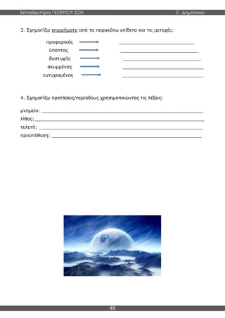 Εκπαιδευτήρια ΓΕΩΡΓΙΟΥ ΖΩΗ E΄ Δημοτικού
49
3. Σχηματίζω επιρρήματα από τα παρακάτω επίθετα και τις μετοχές:
προφορικός __________________________
ύποπτος ___________________________
δυστυχής ___________________________
σκυμμένος ____________________________
ευτυχισμένος ____________________________
4. Σχηματίζω προτάσεις/περιόδους χρησιμοποιώντας τις λέξεις:
μνημείο: ________________________________________________________
λίθος:___________________________________________________________
τελετή: _________________________________________________________
προϋπόθεση: ____________________________________________________
 
