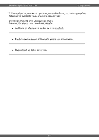 Εκπαιδευτήρια ΓΕΩΡΓΙΟΥ ΖΩΗ E΄ Δημοτικού
51
3. Ξαναγράφω τις παρακάτω προτάσεις αντικαθιστώντας τις υπογραμμισμένες
λέξεις με τις αντίθετές τους, όπως στο παράδειγμα:
Ο κύριος Γρηγόρης είναι υπεύθυνος οδηγός.
Ο κύριος Γρηγόρης είναι ανεύθυνος οδηγός.
 Καθάρισε το νόμισμα για να δει αν είναι αληθινό.
____________________________________________________________
 Στο διαγώνισμα έκανε πολλά λάθη γιατί ήταν απρόσεχτος.
____________________________________________________________
 Είναι πιθανό να έρθει αργότερα.
____________________________________________________________
 