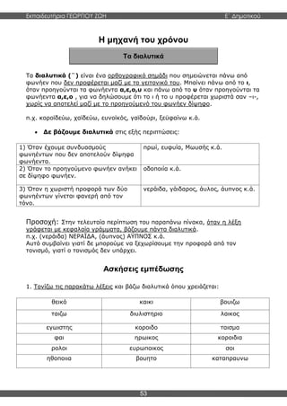 Εκπαιδευτήρια ΓΕΩΡΓΙΟΥ ΖΩΗ E΄ Δημοτικού
53
Τα διαλυτικά
Η μηχανή του χρόνου
Τα διαλυτικά (¨) είναι ένα ορθογραφικό σημάδι που σημειώνεται πάνω από
φωνήεν που δεν προφέρεται μαζί με το γειτονικό του. Μπαίνει πάνω από το ι,
όταν προηγούνται τα φωνήεντα α,ε,ο,υ και πάνω από το υ όταν προηγούνται τα
φωνήεντα α,ε,ο , για να δηλώσουμε ότι το ι ή το υ προφέρεται χωριστά σαν –ι-,
χωρίς να αποτελεί μαζί με το προηγούμενό του φωνήεν δίψηφο.
π.χ. κοροϊδεύω, χαϊδεύω, ευνοϊκός, γαϊδούρι, ξεϋφαίνω κ.ά.
 Δε βάζουμε διαλυτικά στις εξής περιπτώσεις:
1) Όταν έχουμε συνδυασμούς
φωνηέντων που δεν αποτελούν δίψηφα
φωνήεντα.
πρωί, ευφυία, Μωυσής κ.ά.
2) Όταν το προηγούμενο φωνήεν ανήκει
σε δίψηφο φωνήεν.
οδοποιία κ.ά.
3) Όταν η χωριστή προφορά των δύο
φωνηέντων γίνεται φανερή από τον
τόνο.
νεράιδα, γάιδαρος, άυλος, άυπνος κ.ά.
Προσοχή: Στην τελευταία περίπτωση του παραπάνω πίνακα, όταν η λέξη
γράφεται με κεφαλαία γράμματα, βάζουμε πάντα διαλυτικά.
π.χ. (νεράιδα) ΝΕΡΑΪΔΑ, (άυπνος) ΑΫΠΝΟΣ κ.ά.
Αυτό συμβαίνει γιατί δε μπορούμε να ξεχωρίσουμε την προφορά από τον
τονισμό, γιατί ο τονισμός δεν υπάρχει.
Ασκήσεις εμπέδωσης
1. Τονίζω τις παρακάτω λέξεις και βάζω διαλυτικά όπου χρειάζεται:
θεικό καικι βουιζω
ταιζω διυλιστηριο λαικος
εγωιστης κοροιδο ταισμα
φαι ηρωικος κοροιδια
ρολοι ευρωπαικος σοι
ηθοποιια βουητο καταπραυνω
 