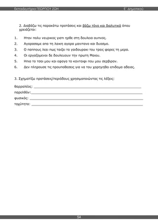 Εκπαιδευτήρια ΓΕΩΡΓΙΟΥ ΖΩΗ E΄ Δημοτικού
54
2. Διαβάζω τις παρακάτω προτάσεις και βάζω τόνο και διαλυτικά όπου
χρειάζεται:
1. Ηταν πολυ νευρικος γιατι ηρθε στη δουλεια αυπνος.
2. Αγορασαμε απο τη λαικη αγορα μαιντανο και δυοσμο.
3. Ο παππους λεει πως ταιζει το γαιδουρακι του τρεις φορες τη μερα.
4. Οι εργαζομενοι δε δουλευουν την πρωτη Μαιου.
5. Ηπια το τσαι μου και εφαγα το κανταιφι που μου σερβιραν.
6. Δεν πληρουσε τις προυποθεσεις για να του χορηγηθει επιδομα αδειας.
3. Σχηματίζω προτάσεις/περιόδους χρησιμοποιώντας τις λέξεις:
θαρραλέος: _____________________________________________________
παρελθόν:_______________________________________________________
φυσικός: ________________________________________________________
ταχύτητα: _______________________________________________________
 