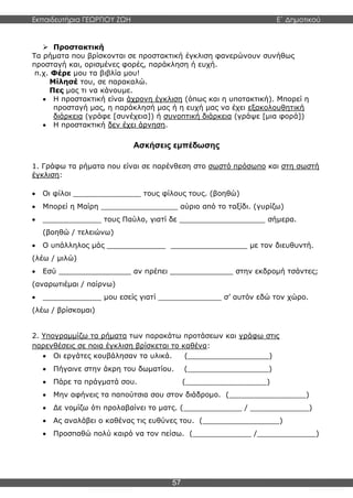 Εκπαιδευτήρια ΓΕΩΡΓΙΟΥ ΖΩΗ E΄ Δημοτικού
57
 Προστακτική
Τα ρήματα που βρίσκονται σε προστακτική έγκλιση φανερώνουν συνήθως
προσταγή και, ορισμένες φορές, παράκληση ή ευχή.
π.χ. Φέρε μου τα βιβλία μου!
Μίλησέ του, σε παρακαλώ.
Πες μας τι να κάνουμε.
 Η προστακτική είναι άχρονη έγκλιση (όπως και η υποτακτική). Μπορεί η
προσταγή μας, η παράκλησή μας ή η ευχή μας να έχει εξακολουθητική
διάρκεια (γράφε [συνέχεια]) ή συνοπτική διάρκεια (γράψε [μια φορά])
 Η προστακτική δεν έχει άρνηση.
Ασκήσεις εμπέδωσης
1. Γράφω τα ρήματα που είναι σε παρένθεση στο σωστό πρόσωπο και στη σωστή
έγκλιση:
 Οι φίλοι _______________ τους φίλους τους. (βοηθώ)
 Μπορεί η Μαίρη _________________ αύριο από το ταξίδι. (γυρίζω)
 _____________ τους Παύλο, γιατί δε ___________________ σήμερα.
(βοηθώ / τελειώνω)
 Ο υπάλληλος μάς _____________ _________________ με τον διευθυντή.
(λέω / μιλώ)
 Εσύ ________________ αν πρέπει ______________ στην εκδρομή τσάντες;
(αναρωτιέμαι / παίρνω)
 _____________ μου εσείς γιατί ______________ σ’ αυτόν εδώ τον χώρο.
(λέω / βρίσκομαι)
2. Υπογραμμίζω τα ρήματα των παρακάτω προτάσεων και γράφω στις
παρενθέσεις σε ποια έγκλιση βρίσκεται το καθένα:
 Οι εργάτες κουβάλησαν τα υλικά. (__________________)
 Πήγαινε στην άκρη του δωματίου. (__________________)
 Πάρε τα πράγματά σου. (__________________)
 Μην αφήνεις τα παπούτσια σου στον διάδρομο. (_________________)
 Δε νομίζω ότι προλαβαίνει το ματς. (_____________ / _____________)
 Ας αναλάβει ο καθένας τις ευθύνες του. (_________________)
 Προσπαθώ πολύ καιρό να τον πείσω. (_____________ /_____________)
 