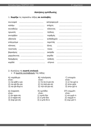 Εκπαιδευτήρια ΓΕΩΡΓΙΟΥ ΖΩΗ E΄ Δημοτικού
60
Ασκήσεις εμπέδωσης
1. Χωρίζω τις παρακάτω λέξεις σε συλλαβές:
συννεφιά ………………………………………… αστροφεγγιά ………………………………………
καλάμι …………………………………………… στάχτη ………………………………………
συνοδεύω ………………………………………… κόκκινος ………………………………………
ηρωικός ………………………………………… όγδοος ………………………………………
σιντριβάνι ………………………………………… πορθμός ………………………………………
οδοποιία ………………………………………… ανθοδοχείο ………………………………………
επάγγελμα ………………………………………… περιττός ……………………………………………
κάποιος ………………………………………… ήλιος …………………………………………..
ποιοτικός …………………………………………… ποιος ……………………………………………
βαρκάρης …………………………………………… σκόρδο ……………………………………………
χαρμόσυνος ……………………………………… ακρίδα ……………………………………………
Νοέμβριος ………………………………………… έκθεση ……………………………………………
καρδιά …………………………………………… κίτρινο ………………………………………….
2. Κυκλώνω τη σωστή επιλογή:
 Ο σωστός συλλαβισμός της λέξης:
Α) παράθυρο Β) τηλεόραση Γ) στοιχείο
είναι: είναι: είναι:
1) πα-ράθ-υ-ρο 1) τη-λε-ό-ρα-ση 1) σ-τοι-χεί-ο
2) πα-ρά-θυ-ρο 2) τη-λεό-ρα-ση 2) στοι-χείο
3) πα-ρά-θυρ-ο 3) τηλ-εό-ρα-ση 3) στοι-χεί-ο
Δ) έκφραση Ε) εμπόδιο ΣΤ) κομμάτι
είναι: είναι: είναι:
1) έκ-φρα-ση 1) εμπό-διο 1) κο-μμά-τι
2) έ-κφρα-ση 2) ε-μπό-διο 2) κομμά-τι
3) έκφ-ρα-ση 3) ε-μπό-δι-ο 3) κομ-μά-τι
 