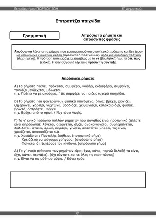 Εκπαιδευτήρια ΓΕΩΡΓΙΟΥ ΖΩΗ E΄ Δημοτικού
61
Γραμματική
Επιτραπέζια παιχνίδια
Απρόσωπα ρήματα και
απρόσωπες φράσεις
Απρόσωπα ρήματα
Α) Τα ρήματα πρέπει, πρόκειται, συμφέρει, νοιάζει, ενδιαφέρει, συμβαίνει,
ταιριάζει ,ενδέχεται, μέλλεται.
π.χ. Πρέπει να με ακούσεις. / Δε συμφέρει να παίζεις τυχερά παιχνίδια.
Β) Τα ρήματα που φανερώνουν φυσικά φαινόμενα, όπως: βρέχει, χιονίζει,
ξημερώνει, χαράζει, νυχτώνει, βραδιάζει, χειμωνιάζει, καλοκαιριάζει, φυσάει,
βροντά, αστράφτει, φέγγει.
π.χ. Βρέχει από το πρωί. / Νυχτώνει νωρίς.
Γ) Το γ’ ενικό πρόσωπο πολλών ρημάτων που συνήθως είναι προσωπικά (άλλοτε
είναι απρόσωπα): λέγεται, ακούγεται, αξίζει, ανακοινώνεται, συμπεραίνεται,
διαδίδεται, φτάνει, αρκεί, πειράζει, γίνεται, απαιτείται, μπορεί, τυχαίνει,
χρειάζεται, αποφασίζεται κ.ά.
π.χ. Χρειάζεται ο Παντελής βοήθεια. (προσωπικό ρήμα)
Χρειάζεται να φύγουμε γρήγορα. (απρόσωπο ρήμα)
Φαίνεται ότι ξεπέρασε τον κίνδυνο. (απρόσωπο ρήμα)
Δ) Το γ’ ενικό πρόσωπο των ρημάτων είμαι, έχω, κάνω, περνώ δηλαδή τα είναι,
έχει, κάνει, περνά(ει). (όχι πάντοτε και σε όλες τις περιπτώσεις)
π.χ. Είναι να πω μάθημα αύριο. / Κάνει κρύο.
Απρόσωπα λέγονται τα ρήματα που χρησιμοποιούνται στο γ’ ενικό πρόσωπο και δεν έχουν
ως υποκείμενο ονοματική φράση (πρόσωπο ή πράγμα κ.ά.), αλλά μια ολόκληρη πρόταση
(εξαρτημένη). Η πρόταση αυτή εισάγεται συνήθως με το να (βουλητική) ή με τα ότι, πως
(ειδική). Η σύνταξη αυτή λέγεται απρόσωπη σύνταξη.
Απρόσωπες φράσεις είναι οι ρηματικές φράσεις που έχουν ως υποκείμενο μια εξαρτημένη
πρόταση ή δεν έχουν υποκείμενο.
 