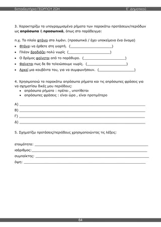 Εκπαιδευτήρια ΓΕΩΡΓΙΟΥ ΖΩΗ E΄ Δημοτικού
64
3. Χαρακτηρίζω τα υπογραμμισμένα ρήματα των παρακάτω προτάσεων/περιόδων
ως απρόσωπα ή προσωπικά, όπως στο παράδειγμα:
π.χ. Το πλοίο φτάνει στο λιμάνι. (προσωπικό / έχει υποκείμενο ένα όνομα)
 Φτάνει να έρθετε στη γιορτή. (____________________)
 Πλέον βραδιάζει πολύ νωρίς (____________________)
 Ο δρόμος φαίνεται από το παράθυρο. (____________________)
 Φαίνεται πως δε θα τελειώσουμε νωρίς. (___________________)
 Αρκεί μια κουβέντα του, για να συμφωνήσουν. (_________________)
4. Χρησιμοποιώ τα παρακάτω απρόσωπα ρήματα και τις απρόσωπες φράσεις για
να σχηματίσω δικές μου περιόδους:
 απρόσωπα ρήματα : πρέπει , υποτίθεται
 απρόσωπες φράσεις : είναι ώρα , είναι προτιμότερο
Α) _____________________________________________________________
Β) _____________________________________________________________
Γ) _____________________________________________________________
Δ) _____________________________________________________________
5. Σχηματίζω προτάσεις/περιόδους χρησιμοποιώντας τις λέξεις:
ετοιμότητα: _______________________________________________________
ισάριθμος:________________________________________________________
συμπαίκτης: _______________________________________________________
όψη: ___________________________________________________________
 