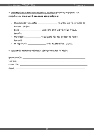 Εκπαιδευτήρια ΓΕΩΡΓΙΟΥ ΖΩΗ E΄ Δημοτικού
67
3. Συμπληρώνω τα κενά των παρακάτω περιόδων βάζοντας τα ρήματα των
παρενθέσεων στο σωστό πρόσωπο του αορίστου:
 Ο επιθετικός της ομάδας ________________ τη μπάλα για να εκτελέσει το
πέναλτι. (στήνω)
 Εμείς __________________ νωρίς στο σπίτι για να ετοιμαστούμε.
(γυρίζω)
 Ο μανάβης _____________ τα χρήματα που του άφησαν τα παιδιά.
(μετρώ)
 Οι παραγωγοί _______________ έναν συνεταιρισμό. (ιδρύω)
4. Σχηματίζω προτάσεις/περιόδους χρησιμοποιώντας τις λέξεις:
ηλεκτρονικός: ____________________________________________________
τρόπαιο:_________________________________________________________
ιστοσελίδα: ________________________________________________________
άμυνα: _________________________________________________________
 