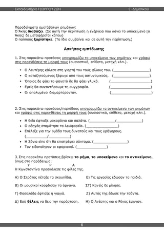 Εκπαιδευτήρια ΓΕΩΡΓΙΟΥ ΖΩΗ E΄ Δημοτικού
6
Παραδείγματα αμετάβατων ρημάτων:
Ο Άκης διαβάζει. (Σε αυτή την περίπτωση η ενέργεια που κάνει το υποκείμενο [ο
Άκης] δε μεταφέρεται κάπου)
Ο παππούς ξυρίστηκε. (Το ίδιο συμβαίνει και σε αυτή την περίπτωση.)
Ασκήσεις εμπέδωσης
1. Στις παρακάτω προτάσεις υπογραμμίζω τα υποκείμενα των ρημάτων και γράφω
στις παρενθέσεις τη μορφή τους (ουσιαστικό, επίθετο, μετοχή κλπ.).
 Ο Λευτέρης κάλεσε στη γιορτή του τους φίλους του. (_________________)
 Ο καταζητούμενος ξέφυγε από τους αστυνομικούς. (_________________)
 Όποιος δε φάει το φαγητό δε θα φάει γλυκό. (___________________)
 Εμείς θα συναντήσουμε τη συγγραφέα. (___________________)
 Οι απολυμένοι διαμαρτύρονταν. (___________________)
2. Στις παρακάτω προτάσεις/περιόδους υπογραμμίζω τα αντικείμενα των ρημάτων
και γράφω στις παρενθέσεις τη μορφή τους (ουσιαστικό, επίθετο, μετοχή κλπ.).
 Η θεία έφτιαξε μακαρόνια και σαλάτα. (____________/____________)
 Ο οδηγός σταμάτησε το λεωφορείο. (_______________)
 Επέλεξε για την ομάδα τους δυνατούς και τους γρήγορους.
(__________/__________)
 Η Σόνια είπε ότι θα επιστρέψει σύντομα. (________________)
 Τον ειδοποίησαν οι εφοριακοί. (______________)
3. Στις παρακάτω προτάσεις βρίσκω το ρήμα, το υποκείμενο και το αντικείμενο,
όπως στο παράδειγμα:
Υ Ρ Α
Η Κωνσταντίνα προσκάλεσε τις φίλες της.
Α) Ο Στράτος πέταξε τα σκουπίδια. Ε) Τις εργασίες έδωσαν τα παιδιά.
Β) Οι μουσικοί κούρδισαν τα όργανα. ΣΤ) Κανείς δε μίλησε.
Γ) Φασολάδα έφτιαξε η γιαγιά. Ζ) Αυτός της έδωσε την τσάντα.
Δ) Εσύ θέλεις να δεις την παράσταση. Η) Ο Ανέστης και ο Ρένος έφυγαν.
 