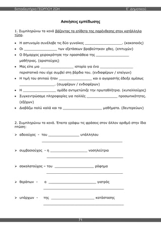 Εκπαιδευτήρια ΓΕΩΡΓΙΟΥ ΖΩΗ E΄ Δημοτικού
71
Ασκήσεις εμπέδωσης
1. Συμπληρώνω τα κενά βάζοντας τα επίθετα της παρένθεσης στον κατάλληλο
τύπο.
 Η αστυνομία συνέλαβε τις δύο γυναίκες __________________. (κακοποιός)
 Οι ________________ των εξετάσεων βραβεύτηκαν χθες. (επιτυχών)
 Ο δήμαρχος χειροκρότησε την προσπάθεια της ________________
μαθήτριας. (αριστούχος)
 Μας είπε μια ________________ ιστορία για ένα ________________
περιστατικό που είχε συμβεί στη βάρδια του. (ενδιαφέρων / επείγων)
 Η τιμή του σπιτιού ήταν ________________ και ο αγοραστής έδειξε αμέσως
_________________. (συμφέρων / ενδιαφέρων)
 Η ________________ ομάδα αντιμετώπιζε την πρωταθλήτρια. (κυπελλούχος)
 Συγκεντρώσαμε πληροφορίες για πολλές _______________ προσωπικότητες.
(εξέχων)
 Διαβάζω πολύ καλά και τα ___________________ μαθήματα. (δευτερεύων)
2. Συμπληρώνω τα κενά. Έπειτα γράφω τις φράσεις στον άλλον αριθμό στην ίδια
πτώση:
 αδειούχος - του _______________ υπάλληλου
_______________________________________
 συμβασιούχος - η __________________ νοσηλεύτρια
_____________________________________
 σοκολατούχος – του ___________________ ρόφημα
_____________________________________
 θεράπων - ο _______________________ γιατρός
_______________________________________
 υπάρχων - της _____________________ κατάστασης
_______________________________________
 