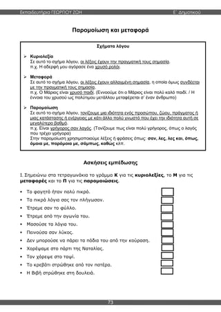 Εκπαιδευτήρια ΓΕΩΡΓΙΟΥ ΖΩΗ E΄ Δημοτικού
73
Παρομοίωση και μεταφορά
Ασκήσεις εμπέδωσης
1. Σημειώνω στα τετραγωνάκια το γράμμα Κ για τις κυριολεξίες, το Μ για τις
μεταφορές και το Π για τις παρομοιώσεις.
 Το φαγητό ήταν πολύ πικρό.
 Τα πικρά λόγια σας τον πλήγωσαν.
 Έτρεμε σαν το φύλλο.
 Έτρεμε από την αγωνία του.
 Μασούσε τα λόγια του.
 Πεινούσα σαν λύκος.
 Δεν μπορούσε να πάρει τα πόδια του από την κούραση.
 Χορέψαμε στο πάρτι της Ναταλίας.
 Τον χόρεψε στο ταψί.
 Το κρεβάτι στρώθηκε από τον πατέρα.
 Η Βιβή στρώθηκε στη δουλειά.
Σχήματα λόγου
 Κυριολεξία
Σε αυτό το σχήμα λόγου, οι λέξεις έχουν την πραγματική τους σημασία.
π.χ. Η αδερφή μου αγόρασε ένα χρυσό ρολόι.
 Μεταφορά
Σε αυτό το σχήμα λόγου, οι λέξεις έχουν αλλαγμένη σημασία, η οποία όμως συνδέεται
με την πραγματική τους σημασία.
π.χ. Ο Μάριος είναι χρυσό παιδί. (Εννοούμε ότι ο Μάριος είναι πολύ καλό παιδί. / Η
έννοια του χρυσού ως πολύτιμου μετάλλου μεταφέρεται σ’ έναν άνθρωπο)
 Παρομοίωση
Σε αυτό το σχήμα λόγου, τονίζουμε μια ιδιότητα ενός προσώπου, ζώου, πράγματος ή
μιας κατάστασης ή ενέργειας με κάτι άλλο πολύ γνωστό που έχει την ιδιότητα αυτή σε
μεγαλύτερο βαθμό.
π.χ. Είναι γρήγορος σαν λαγός. (Τονίζουμε πως είναι πολύ γρήγορος, όπως ο λαγός
που τρέχει γρήγορα)
Στην παρομοίωση χρησιμοποιούμε λέξεις ή φράσεις όπως: σαν, λες, λες και, όπως,
όμοια με, παρόμοια με, σάμπως, καθώς κλπ.
 