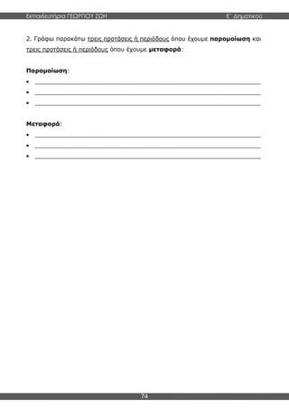 Εκπαιδευτήρια ΓΕΩΡΓΙΟΥ ΖΩΗ E΄ Δημοτικού
74
2. Γράφω παρακάτω τρεις προτάσεις ή περιόδους όπου έχουμε παρομοίωση και
τρεις προτάσεις ή περιόδους όπου έχουμε μεταφορά:
Παρομοίωση:
 _____________________________________________________________
 _____________________________________________________________
 _____________________________________________________________
Μεταφορά:
 _____________________________________________________________
 _____________________________________________________________
 _____________________________________________________________
 