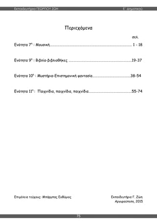 Εκπαιδευτήρια ΓΕΩΡΓΙΟΥ ΖΩΗ E΄ Δημοτικού
75
Περιεχόμενα
σελ.
Ενότητα 7η
: Μουσική……………………………………………………………………………………… 1 - 18
Ενότητα 9η
: Βιβλία-βιβλιοθήκες ………………………………………………………………….19-37
Ενότητα 10η
: Μυστήρια-Επιστημονική φαντασία……………………………………….38-54
Ενότητα 11η
: Παιχνίδια, παιχνίδια, παιχνίδια…………………………………………….55-74
Επιμέλεια τεύχους: Μπάρμπας Ευθύμιος Εκπαιδευτήρια Γ. Ζώη
Αργυρούπολη, 2015
 