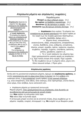 Εκπαιδευτήρια ΓΕΩΡΓΙΟΥ ΖΩΗ E΄ Δημοτικού
8
Απρόσωπα λέγονται τα
ρήματα που δεν έχουν
υποκείμενο ένα πρόσωπο,
μία αντωνυμία ή ένα
πράγμα και
χρησιμοποιούνται μόνο στο
γ’ ενικό πρόσωπο.
Τα απρόσωπα ρήματα
έχουν ως υποκείμενο μια
ολόκληρη πρόταση, η
οποία εισάγεται με το μόριο
αν ή με έναν από τους
συνδέσμους ότι (ή πως ή
που) ή τους μη(ν) ή
μήπως.
Για να βρούμε το
υποκείμενο στα απρόσωπα
ρήματα ρωτάμε με το τι,
όχι με το ποιος.
Απρόσωπα ρήματα και απρόσωπες εκφράσεις
Παραδείγματα
Μπορεί να πάμε εκδρομή αύριο. (τι;)
Θα πρέπει να διαβάζεις περισσότερο. (τι;)
Φαινόταν ότι θα έφτιαχνε ο καιρός. (τι;)
Ακούγεται πως θα έχουμε εκλογές σύντομα. (τι;)
 Απρόσωπα είναι κυρίως: Τα ρήματα που
αναφέρονται σε φυσικά φαινόμενα που έχουν σχέση με
τον καιρό ή με την έναρξη χρονικών διαστημάτων.
(χιονίζει, βραδιάζει, βρέχει κλπ.)
 Ρήματα όπως: αναγγέλλεται,
ανακοινώνεται, αξίζει, απαγορεύεται, αποφασίστηκε,
γίνεται, διαδίδεται, είναι, ενδέχεται, επιτρέπεται,
λέγεται, μπορεί, πειράζει, πρέπει, πρόκειται, σημαίνει,
συμβαίνει, ταιριάζει, τυχαίνει, υποτίθεται, φαίνεται,
φτάνει, χρειάζεται, ωφελεί κ.ά.
 Το γ’ ενικό πρόσωπο του ρήματος έχω
(έχει) χρησιμοποιείται μερικές φορές ως απρόσωπο:
π.χ. Έχει πολλή κίνηση στην αγορά./ Έχει υγρασία.
Το ίδιο συμβαίνει και με τα ρήματα κάνει, ρίχνει κλπ.
Κάνει παγωνιά απόψε. / Ρίχνει χιόνι.
Εκτός από τα μονολεκτικά απρόσωπα ρήματα, έχουμε και απρόσωπες φράσεις, οι
οποίες αποτελούνται από το ρήμα είναι (ήταν ή γίνεται) και ένα επίθετο στο
ουδέτερο γένος, ή ένα ουσιαστικό (χωρίς άρθρο) ή ένα τροπικό επίρρημα.
π.χ. είναι απαραίτητο, είναι άδικο, ήταν σκόπιμο, είναι προτιμότερο, γίνεται δεκτό,
είναι κρίμα, ήταν αλήθεια, έγινε κατανοητό κλπ.
 Απρόσωπα ρήματα με προσωπική αντωνυμία
Μερικά ρήματα, όταν χρησιμοποιούνται ως απρόσωπα, είναι δυνατόν να
συνοδεύονται από μια αντωνυμία σε γενική πτώση:
π.χ. Μου αρέσει να κολυμπάω πολύ ώρα.
Του κάνει κέφι να ξυπνάει αργά.
Η αντωνυμία μπορεί να είναι και σε αιτιατική πτώση, όπως συμβαίνει με τα
ρήματα: πειράζει, ενοχλεί, στενοχωρεί: π.χ. Με ενοχλεί να με θεωρούν μικρό.
Απρόσωπες φράσεις
 