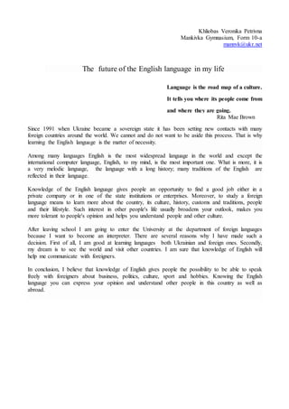 Khliobas Veronika Petrivna
Mankivka Gymnasium, Form 10-a
mannvk@ukr.net
The future of the English language in my life
Language is the road map of a culture.
It tells you where its people come from
and where they are going.
Rita Mae Brown
Since 1991 when Ukraine became a sovereign state it has been setting new contacts with many
foreign countries around the world. We cannot and do not want to be aside this process. That is why
learning the English language is the matter of necessity.
Among many languages English is the most widespread language in the world and except the
international computer language, English, to my mind, is the most important one. What is more, it is
a very melodic language, the language with a long history; many traditions of the English are
reflected in their language.
Knowledge of the English language gives people an opportunity to find a good job either in a
private company or in one of the state institutions or enterprises. Moreover, to study a foreign
language means to learn more about the country, its culture, history, customs and traditions, people
and their lifestyle. Such interest in other people's life usually broadens your outlook, makes you
more tolerant to people's opinion and helps you understand people and other culture.
After leaving school I am going to enter the University at the department of foreign languages
because I want to become an interpreter. There are several reasons why I have made such a
decision. First of all, I am good at learning languages both Ukrainian and foreign ones. Secondly,
my dream is to see the world and visit other countries. I am sure that knowledge of English will
help me communicate with foreigners.
In conclusion, I believe that knowledge of English gives people the possibility to be able to speak
freely with foreigners about business, politics, culture, sport and hobbies. Knowing the English
language you can express your opinion and understand other people in this country as well as
abroad.
 