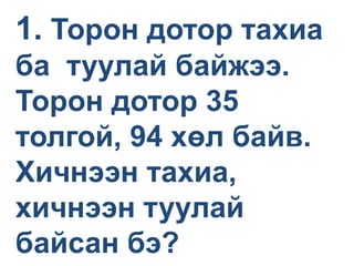 1. Торон дотор тахиа
ба туулай байжээ.
Торон дотор 35
толгой, 94 хөл байв.
Хичнээн тахиа,
хичнээн туулай
байсан бэ?
 