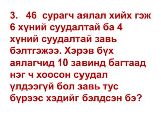 3. 46 сурагч аялал хийх гэж
6 хүний суудалтай ба 4
хүний суудалтай завь
бэлтгэжээ. Хэрэв бүх
аялагчид 10 завинд багтаад
нэг ч хоосон суудал
үлдээгүй бол завь тус
бүрээс хэдийг бэлдсэн бэ?
 