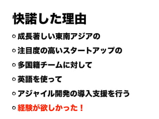 快諾した理由
成長著しい東南アジアの
注目度の高いスタートアップの
多国籍チームに対して
英語を使って
アジャイル開発の導入支援を行う
経験が欲しかった！
 