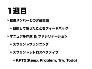 1週目
推進メンバーとの夕会実施
観察して感じたことをフィードバック
マニュアル作成 ＆ ファシリテーション
スプリントプランニング
スプリントレトロスペクティブ
KPT2(Keep, Problem, Try, Todo)
 