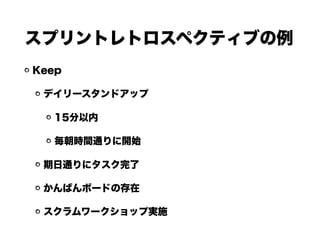 スプリントレトロスペクティブの例
Keep
デイリースタンドアップ
15分以内
毎朝時間通りに開始
期日通りにタスク完了
かんばんボードの存在
スクラムワークショップ実施
 