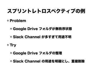 スプリントレトロスペクティブの例
Problem
Google Drive フォルダが無秩序状態
Slack Channel が多すぎて用途不明
Try
Google Drive フォルダの整理
Slack Channel の用途を明確にし、重複削除
 