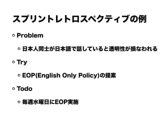スプリントレトロスペクティブの例
Problem
日本人同士が日本語で話していると透明性が損なわれる
Try
EOP(English Only Policy)の提案
Todo
毎週水曜日にEOP実施
 