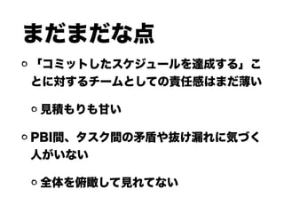 まだまだな点
「コミットしたスケジュールを達成する」こ
とに対するチームとしての責任感はまだ薄い
見積もりも甘い
PBI間、タスク間の矛盾や抜け漏れに気づく
人がいない
全体を俯瞰して見れてない
 