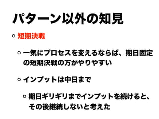 パターン以外の知見
短期決戦
一気にプロセスを変えるならば、期日固定
の短期決戦の方がやりやすい
インプットは中日まで
期日ギリギリまでインプットを続けると、
その後継続しないと考えた
 