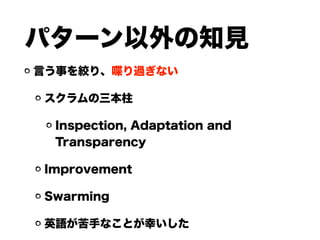 パターン以外の知見
言う事を絞り、喋り過ぎない
スクラムの三本柱
Inspection, Adaptation and
Transparency
Improvement
Swarming
英語が苦手なことが幸いした
 