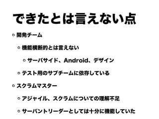 できたとは言えない点
開発チーム
機能横断的とは言えない
サーバサイド、Android、デザイン
テスト用のサブチームに依存している
スクラムマスター
アジャイル、スクラムについての理解不足
サーバントリーダーとしては十分に機能していた
 