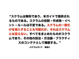 ‒スクラムガイド 最後に
スクラムは無料であり、本ガイドで提供され
るものである。スクラムの役割・作成物・イベ
ント・ルールは不変である。スクラムの一部だ
けを導入することも可能だが、それはスクラム
とは言えない。すべてをまとめたものがスクラ
ムであり、その他の技法・方法論・プラクティ
スのコンテナとして機能する。
 
