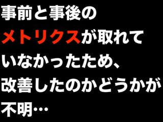 事前と事後の
メトリクスが取れて
いなかったため、
改善したのかどうかが
不明…
 