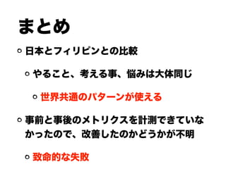 まとめ
日本とフィリピンとの比較
やること、考える事、悩みは大体同じ
世界共通のパターンが使える
事前と事後のメトリクスを計測できていな
かったので、改善したのかどうかが不明
致命的な失敗
 