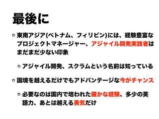 最後に
東南アジア(ベトナム、フィリピン)には、経験豊富な
プロジェクトマネージャー、アジャイル開発実践者は
まだまだ少ない印象
アジャイル開発、スクラムという名前は知っている
国境を越えるだけでもアドバンテージな今がチャンス
必要なのは国内で培われた確かな経験、多少の英
語力、あとは越える勇気だけ
 