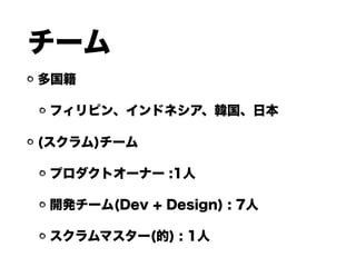 チーム
多国籍
フィリピン、インドネシア、韓国、日本
(スクラム)チーム
プロダクトオーナー :1人
開発チーム(Dev + Design) : 7人
スクラムマスター(的) : 1人
 