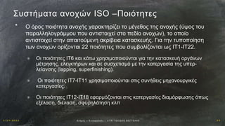 1 / 1 9 / 2 0 1 6 2 3Αν οχ έ ς – Σ υ ν α ρ μ ο γ έ ς | Ε ΥΑ Γ Γ Ε Λ Ι Δ Η Σ Β Α Γ Γ Ε Λ Η Σ
Συστήματα ανοχών ISO –Ποιότητες
* Ο όρος ποιότητα ανοχής χαρακτηρίζει το μέγεθος της ανοχής (ύψος του
παραλληλογράμμου που αντιστοιχεί στο πεδίο ανοχών), το οποίο
αντιστοιχεί στην απαιτούμενη ακρίβεια κατασκευής. Για την τυποποίηση
των ανοχών ορίζονται 22 ποιότητες που συμβολίζονται ως ΙΤ1-ΙΤ22.
✳ Οι ποιότητες ΙΤ6 και κάτω χρησιμοποιούνται για την κατασκευή οργάνων
μέτρησης, ελεγκτήρων και σε συσχετισμό με την κατεργασία της υπερ-
λείανσης (lapping, superfinishing).
✳ Οι ποιότητες ΙΤ7-ΙΤ11 χρησιμοποιούνται στις συνήθεις μηχανουργικές
κατεργασίες.
✳ Οι ποιότητες ΙΤ12-ΙΤ18 εφαρμόζονται στις κατεργασίες διαμόρφωσης όπως
εξέλαση, διέλαση, σφυρηλάτηση κλπ
 