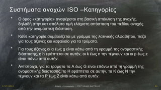 1 / 1 9 / 2 0 1 6 2 6Αν οχ έ ς – Σ υ ν α ρ μ ο γ έ ς | Ε ΥΑ Γ Γ Ε Λ Ι Δ Η Σ Β Α Γ Γ Ε Λ Η Σ
Συστήματα ανοχών ISO –Kατηγορίες
* Ο όρος «κατηγορία» αναφέρεται στη βασική απόκλιση της ανοχής,
δηλαδή στην κατ απόλυτο τιμή ελάχιστη απόσταση του πεδίου ανοχής
από την ονομαστική διάσταση.
* Κάθε κατηγορία συμβολίζεται με γράμμα της λατινικής αλφαβήτου, πεζό
για τους άξονες και κεφαλαίο για τα τρύματα.
* Για τους άξονες οι α έως g είναι κάτω από τη γραμμή της ονομαστικής
διάστασης, η h εφάπτεται σε αυτήν, οι k έως n την τέμνουν και οι p έως z
είναι πάνω από αυτήν.
* Αντίστοιχα, για τα τρύματα τα Α έως G είναι επάνω από τη γραμμή της
ονομαστικής διάστασης, το Η εφάπτεται σε αυτήν, τα Κ έως N την
τέμνουν και τα P έως Ζ είναι κάτω από αυτήν.
 