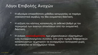 1 / 1 9 / 2 0 1 6 4Αν οχ έ ς – Σ υ ν α ρ μ ο γ έ ς | Ε ΥΑ Γ Γ Ε Λ Ι Δ Η Σ Β Α Γ Γ Ε Λ Η Σ
Λόγοι Επιβολής Ανοχών
* Η αδυναμία οποιασδήποτε μεθόδου κατεργασίας να παράγει
επαναληπτικά ακριβώς την ίδια ονομαστική διάσταση.
* Η αύξηση του κόστους κατασκευής σε εκθετικό βαθμό με τον
περιορισμό των ανεκτών αποκλίσεων από την ονομαστική
διάσταση.
* Η ανάγκη εναλλαξιμότητας των μηχανολογικών εξαρτημάτων
ενός συναρμολογημένου συνόλου, έτσι ώστε τεμάχια διαφορετικών
κατασκευαστών να μπορούν να συναρμόζουν λειτουργικά χωρίς
να απαιτείται να συναρμόζουν τέλεια.
 